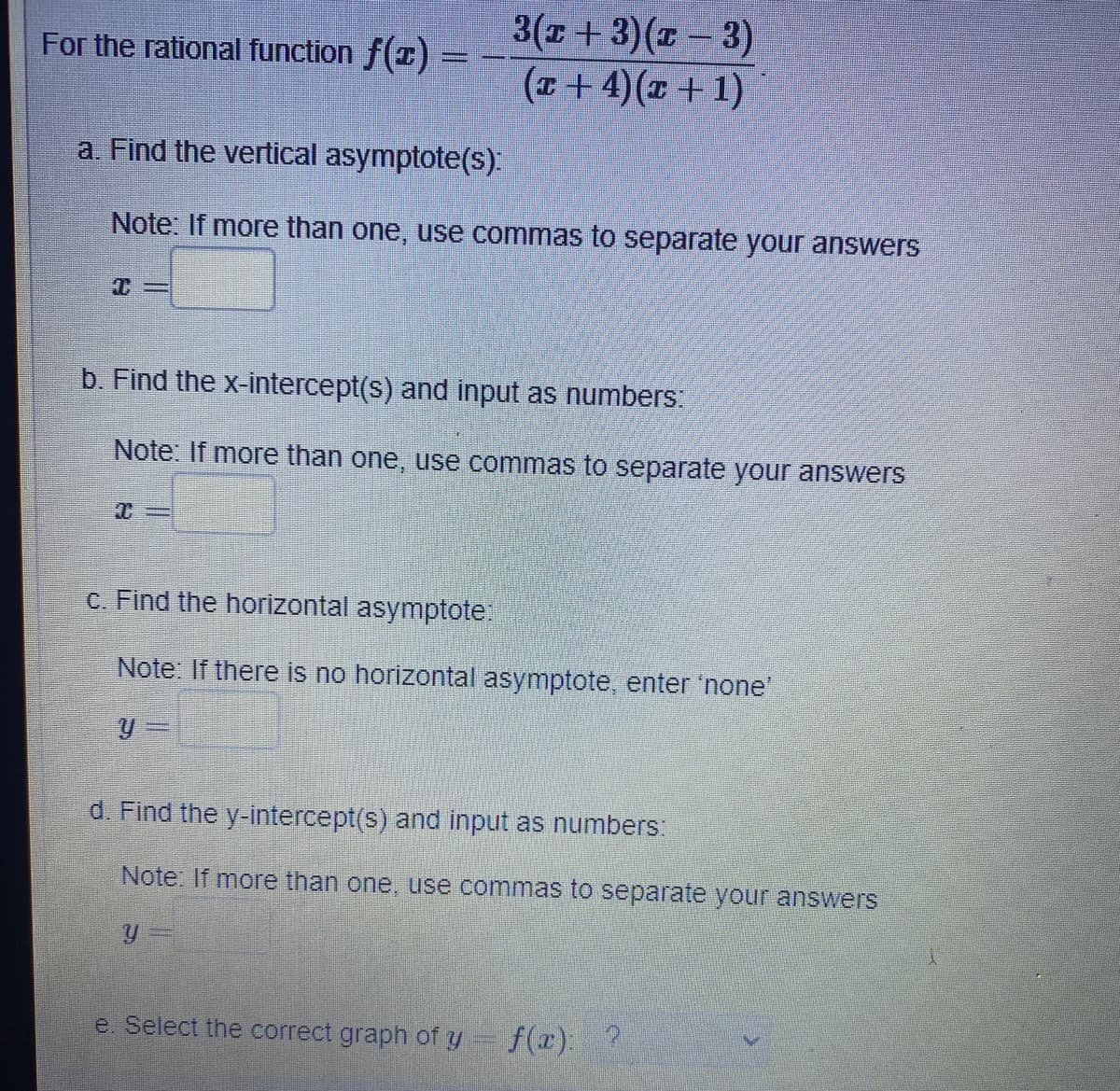 3(x + 3)(-3)
(x+ 4)(x + 1)
For the rational function f(x) =
a. Find the vertical asymptote(s):
Note: If more than one, use commas to separate your answers
b. Find the x-intercept(s) and input as numbers:
Note: If more than one, use commas to separate your answers
c. Find the horizontal asymptote:
Note: If there is no horizontal asymptote, enter 'none'
y =
d. Find the y-intercept(s) and input as numbers:
Note: If more than one, use commas to separate your answers
e. Select the correct graph of y
f(x): ?
