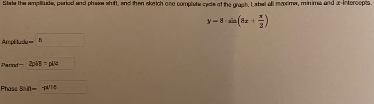 State the amplitude, period and phase shift, and then sketch one complete cycle of the graph. Label all maxima, minima and x-intercepts.
y = 8. sin (8x +
Amplitude= 8
Period= 2pi/8 = pi/4
Phase Shift= -pi/16
