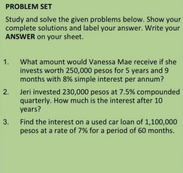 PROBLEM SET
Study and solve the given problems below. Show your
complete solutions and label your answer. Write your
ANSWER on your sheet.
1.
What amount would Vanessa Mae receive if she
invests worth 250,000 pesos for 5 years and 9
months with 8% simple interest per annum?
Jeri invested 230,000 pesos at 7.5% compounded
quarterly. How much is the interest after 10
years?
2.
Find the interest on a used car loan of 1,100,000
pesos at a rate of 7% for a period of 60 months.
3.
