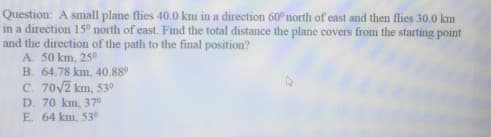 Question: A small plane flies 40.0 km in a direction 60° north of east and then flies 30.0 km
in a direction 15° north of east. Find the total distance the plane covers from the starting point
and the direction of the path to the final position?
A. 50 km, 250
B. 64.78 km, 40.88°
C. 70V2 km, 530
D. 70 km, 37°
E. 64 km, 530
