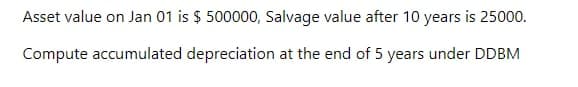 Asset value on Jan 01 is $ 500000, Salvage value after 10 years is 25000.
Compute accumulated depreciation at the end of 5 years under DDBM
