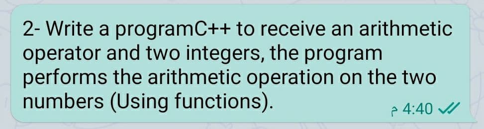 2- Write a programC++ to receive an arithmetic
operator and two integers, the program
performs the arithmetic operation on the two
numbers (Using functions).
p 4:40 /
