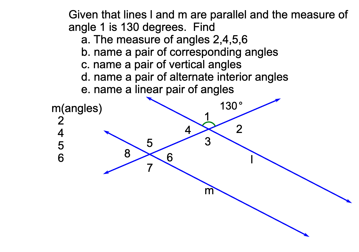 Given that lines I and m are parallel and the measure of
angle 1 is 130 degrees. Find
a. The measure of angles 2,4,5,6
b. name a pair of corresponding angles
c. name a pair of vertical angles
d. name a pair of alternate interior angles
e. name a linear pair of angles
m(angles)
130°
1
2
4
3
8
3,
N456O
