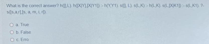 What is the correct answer? h([],L). h([XIY],[X|Y1]):- h(Y,Y1). s([], L). s(L,K):- h(L,K). s(L,[X|K1]):-s(L,K1). ?-
s([s,a,r],[s, a, m, i, r]).
O a. True
O b. False
O c. Erro