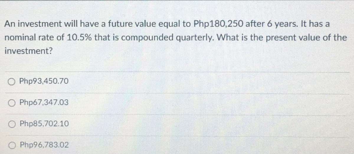 An investment will have a future value equal to Php180,250 after 6 years. It has a
nominal rate of 10.5% that is compounded quarterly. What is the present value of the
investment?
Php93,450.70
O Php67,347.03
O Php85,702.10
Php96,783.02
