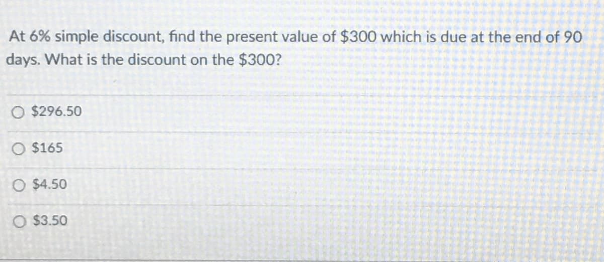 At 6% simple discount, find the present value of $300 which is due at the end of 90
days. What is the discount on the $300?
O $296.50
O $165
O $4.50
O $3.50
