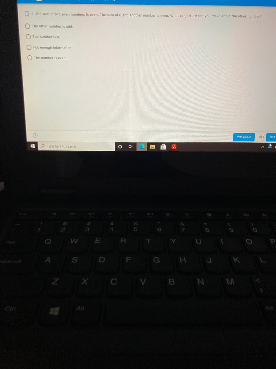 I 2. The sum of two even numbers is even. The sum of 6 and another number is even. What conjecture can you make about the other number?
O The other number is odd.
O The number is 8.
O Not enough information.
O The number is even.
PREVIOUS
2 of 4
NEX
P Type here to search
Tab
R
Y
F
G H J
K
psLock
Z X CV B N M
Ciri
Alt
Alt
