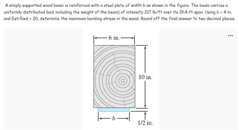 A simply supported wood beam is reinforced with a steel plate of width b as shown in the figure. The beam carries a
uniformly distributed load including the weight of the beam) of intensity 217 lb/ft over its 19.4-ft span. Using b = 4 in.
and Est/Ewd = 20, determine the maximum bending stress in the wood. Round off the final answer to two decimal places.
www
6 in.
10 in.
1/2 in.
-b-|