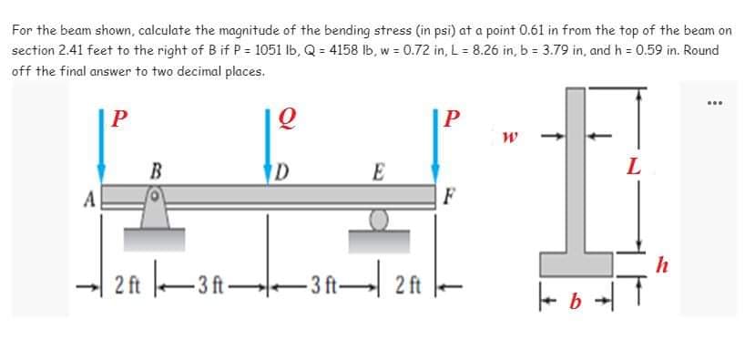 For the beam shown, calculate the magnitude of the bending stress (in psi) at a point 0.61 in from the top of the beam on
section 2.41 feet to the right of B if P = 1051 lb, Q = 4158 lb, w = 0.72 in, L = 8.26 in, b = 3.79 in, and h = 0.59 in. Round
off the final answer to two decimal places.
www
P
Q
P
W
L
B
D
E
F
2 ft 3 ft 3 ft 2 ft
+1
| b-
h