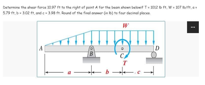 Determine the shear force 10.97 ft to the right of point A for the beam shown belowif T = 1012 lb ft, W = 107 lb/ft, a =
5.79 ft, b = 3.02 ft, and c = 3.98 ft. Round of the final answer (in lb) to four decimal places.
W
...
www.m
A
B
C
T
a
★b.c
D