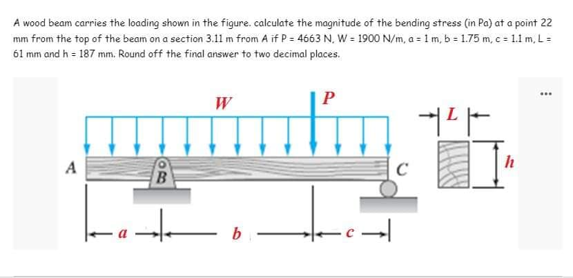 A wood beam carries the loading shown in the figure. calculate the magnitude of the bending stress (in Pa) at a point 22
mm from the top of the beam on a section 3.11 m from A if P = 4663 N, W = 1900 N/m, a = 1 m, b = 1.75 m, c = 1.1 m, L =
61 mm and h = 187 mm. Round off the final answer to two decimal places.
...
W
P
커다
A
B
++
b
-c→
h