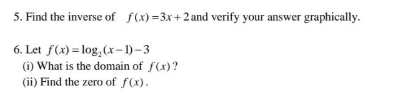 5. Find the inverse of f(x)=3x+2 and verify your answer graphically.
6. Let f(x) = log₂ (x-1)-3
(i) What is the domain of f(x)?
(ii) Find the zero of f(x).