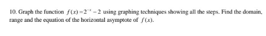 10. Graph the function f(x)=2*-2 using graphing techniques showing all the steps. Find the domain,
range and the equation of the horizontal asymptote of f(x).