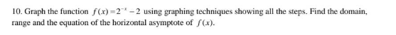 10. Graph the function f(x)=2*-2 using graphing techniques showing all the steps. Find the domain,
range and the equation of the horizontal asymptote of f(x).
