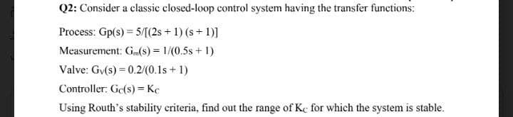 Q2: Consider a classic closed-loop control system having the transfer functions:
Process: Gp(s) = 5/[(2s + 1) (s+ 1)]
Measurement: G(s) = 1/(0.5s + 1)
Valve: Gv(s) = 0.2/(0.1s + 1)
Controller: Ge(s) = Kc
Using Routh's stability criteria, find out the range of Kc for which the system is stable.
