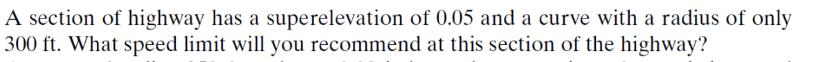 A section of highway has a superelevation of 0.05 and a curve with a radius of only
300 ft. What speed limit will you recommend at this section of the highway?