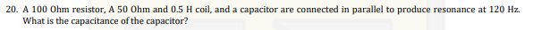 20. A 100 Ohm resistor, A 50 Ohm and 0.5 H coil, and a capacitor are connected in parallel to produce resonance at 120 Hz.
What is the capacitance of the capacitor?