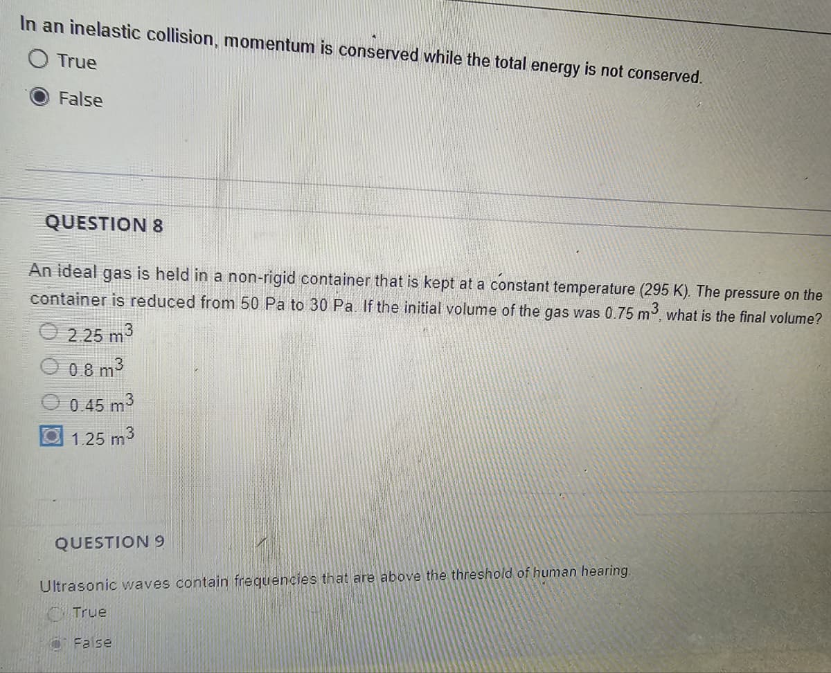 In an inelastic collision, momentum is conserved while the total energy is not conserved.
O True
False
QUESTION 8
An ideal gas is held in a non-rigid container that is kept at a constant temperature (295 K). The pressure on the
container is reduced from 50 Pa to 30 Pa. If the initial volume of the gas was 0.75 m³, what is the final volume?
2.25 m3
0.8 m³
0.45 m3
1.25 m³
QUESTION 9
Ultrasonic waves contain frequencies that are above the threshold of human hearing.
True
Fase