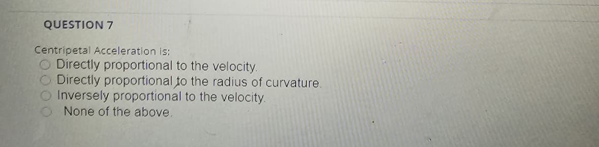 QUESTION 7
Centripetal Acceleration is;
Directly proportional to the velocity.
Directly proportional to the radius of curvature.
Inversely proportional to the velocity.
None of the above.