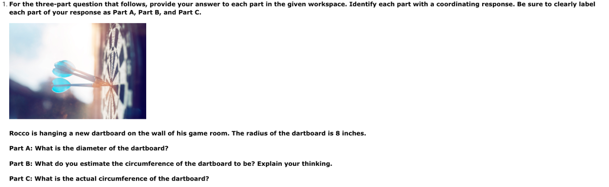 1. For the three-part question that follows, provide your answer to each part in the given workspace. Identify each part with a coordinating response. Be sure to clearly label
each part of your response as Part A, Part B, and Part C.
Rocco is hanging a new dartboard on the wall of his game room. The radius of the dartboard is 8 inches.
Part A: What is the diameter of the dartboard?
Part B: What do you estimate the circumference of the dartboard to be? Explain your thinking.
Part C: What is the actual circumference of the dartboard?
