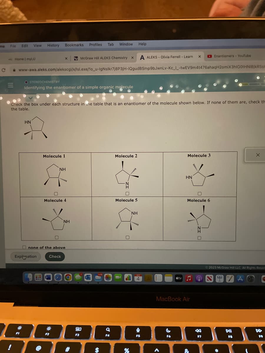 me
с
O
File
M
!
Edit
Home | myLU
View
*
F1
History
HN
@
X
www-awa.aleks.com/alekscgi/x/Isl.exe/1o_u-IgNslkr7j8P3jH-IQgud
Bookmarks
O STEREOCHEMISTRY
Identifying the enantiomer of a simple organic molecule
Molecule 1
不
none of the above
Explanation Check
*
00
Check the box under each structure in the table that is an enantiomer of the molecule shown below. If none of them are, check the
the table.
NH
0
Molecule 4
F2
NH
Profiles
#
McGraw Hill ALEKS Chemistry X
Tab
80
F3
Window
1018
$
9
F4
Molecule 2
ull
0
Molecule 5
%
Help
NH
A ALEKS- Olivia Ferrell - Learn
BSmp9bJwnLv-Kc_I-twEV9m4t476ahaqH2omiX3hIG0tHNIBjkRSof
OCT
4
F5
A
tv
G
F6
X
Molecule 3
HN
MacBook Air
Molecule 6
....
Enantiomers- YouTube
8
F7
Ⓒ2023 McGraw Hill LLC. All Rights Reser
D
DII
FB
X
A
D