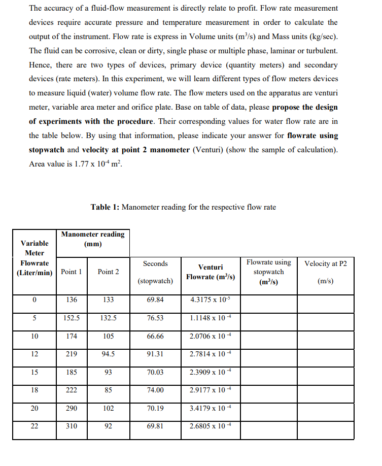 The accuracy of a fluid-flow measurement is directly relate to profit. Flow rate measurement
devices require accurate pressure and temperature measurement in order to calculate the
output of the instrument. Flow rate is express in Volume units (m/s) and Mass units (kg/sec).
The fluid can be corrosive, clean or dirty, single phase or multiple phase, laminar or turbulent.
Hence, there are two types of devices, primary device (quantity meters) and secondary
devices (rate meters). In this experiment, we will learn different types of flow meters devices
to measure liquid (water) volume flow rate. The flow meters used on the apparatus are venturi
meter, variable area meter and orifice plate. Base on table of data, please propose the design
of experiments with the procedure. Their corresponding values for water flow rate are in
the table below. By using that information, please indicate your answer for flowrate using
stopwatch and velocity at point 2 manometer (Venturi) (show the sample of calculation).
Area value is 1.77 x 10“ m².
Table 1: Manometer reading for the respective flow rate
Manometer reading
Variable
(mm)
Meter
Flowrate using
stopwatch
(m³/s)
Flowrate
Seconds
Venturi
Velocity at P2
(Liter/min) Point 1
Point 2
Flowrate (m³/s)
(stopwatch)
(m/s)
136
133
69.84
4.3175 x 10
5
152.5
132.5
76.53
1.1148 x 10 4
10
174
105
66.66
2.0706 x 10 -4
12
219
94.5
91.31
2.7814 x 10 -4
15
185
93
70.03
2.3909 x 10 4
18
222
85
74.00
2.9177 x 10 4
20
290
102
70.19
3.4179 x 10 -4
22
310
92
69.81
2.6805 x 10 4
