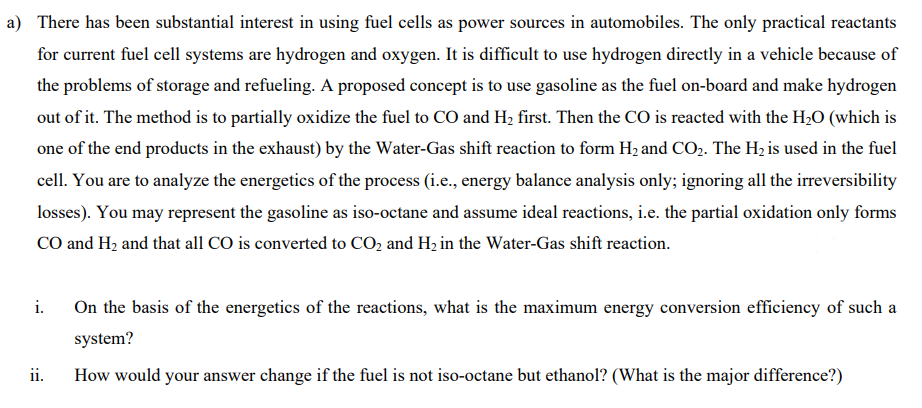 a) There has been substantial interest in using fuel cells as power sources in automobiles. The only practical reactants
for current fuel cell systems are hydrogen and oxygen. It is difficult to use hydrogen directly in a vehicle because of
the problems of storage and refueling. A proposed concept is to use gasoline as the fuel on-board and make hydrogen
out of it. The method is to partially oxidize the fuel to CO and H2 first. Then the CO is reacted with the H2O (which is
one of the end products in the exhaust) by the Water-Gas shift reaction to form H2 and CO2. The H2 is used in the fuel
cell. You are to analyze the energetics of the process (i.e., energy balance analysis only; ignoring all the irreversibility
losses). You may represent the gasoline as iso-octane and assume ideal reactions, i.e. the partial oxidation only forms
CO and H2 and that all CO is converted to CO2 and H2 in the Water-Gas shift reaction.
i.
On the basis of the energetics of the reactions, what is the maximum energy conversion efficiency of such a
system?
ii.
How would your answer change if the fuel is not iso-octane but ethanol? (What is the major difference?)
