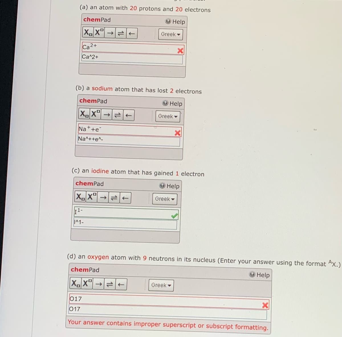 (a) an atom with 20 protons and 20 electrons
chemPad
O Help
Greek -
Ca2+
Ca^2+
(b) a sodium atom that has lost 2 electrons
chemPad
Help
Greek -
Na++e
Na^++e^-
(c) an iodine atom that has gained 1 electron
chemPad
O Help
Greek -
11-
I^1-
(d) an oxygen atom with 9 neutrons in its nucleus (Enter your answer using the format Ax.)
chemPad
О Help
Greek -
017
017
Your answer contains improper superscript or subscript formatting.
