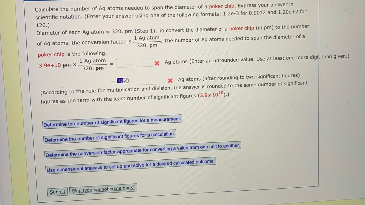 Calculate the number of Ag atoms needed to span the diameter of a poker chip. Express your answer in
scientific notation. (Enter your answer using one of the following formats: 1.2e-3 for 0.0012 and 1.20e+2 for
120.)
Diameter of each Ag atom = 320. pm (Step 1). To convert the diameter of a poker chip (in pm) to the number
1 Ag atom
of Ag atoms, the conversion factor is
The number of Ag atoms needed to span the diameter of a
320. pm
poker chip is the following.
1 Ag atom
3.9e+10 pm X
X Ag atoms (Enter an unrounded value. Use at least one more digit than given.)
320. pm
4.0
X Ag atoms (after rounding to two significant figures)
(According to the rule for multiplication and division, the answer is rounded to the same number of significant
figures as the term with the least number of significant figures (3.9x1o10).)
Determine the number of significant figures for a measurement.
Determine the number of significant figures for a calculation.
Determine the conversion factor appropriate for converting a value from one unit to another.
Use dimensional analysis to set up and solve for a desired calculated outcome.
Submit
Skip (you cannot come back)
