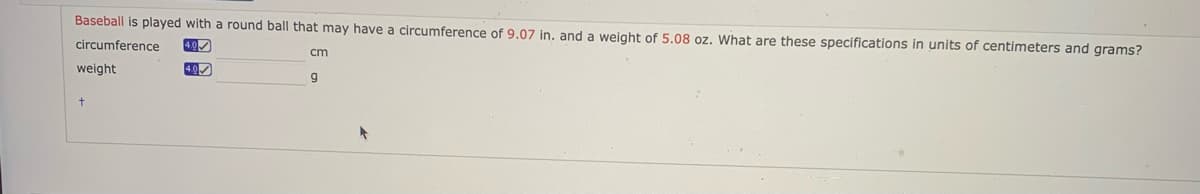 Baseball is played with a round ball that may have a circumference of 9.07 in. and a weight of 5.08 oz. What are these specifications in units of centimeters and grams?
circumference
4.0
cm
weight
40
