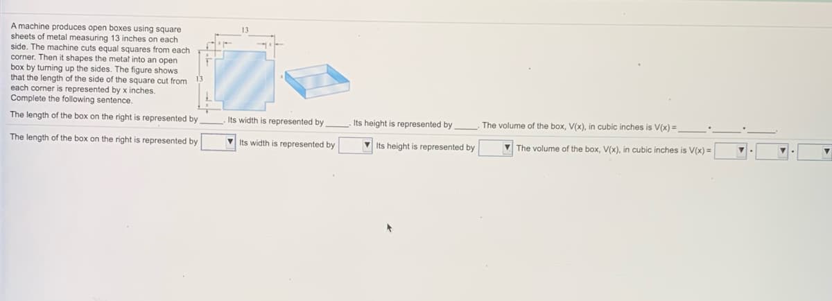 A machine produces open boxes using square
sheets of metal measuring 13 inches on each
side. The machine cuts equal squares from each
corner. Then it shapes the metat into an open
box by turning up the sides. The figure shows
that the length of the side of the square cut from
each corner is represented by x inches.
Complete the following sentence.
The length of the box on the right is represented by
Its width is represented by
Its height is represented by
The volume of the box, V(x), in cubic inches is V(x) =
The length of the box on the right is represented by
V Its width is represented by
V Its height is represented by
The volume of the box, V(x), in cubic inches is V(x) =
