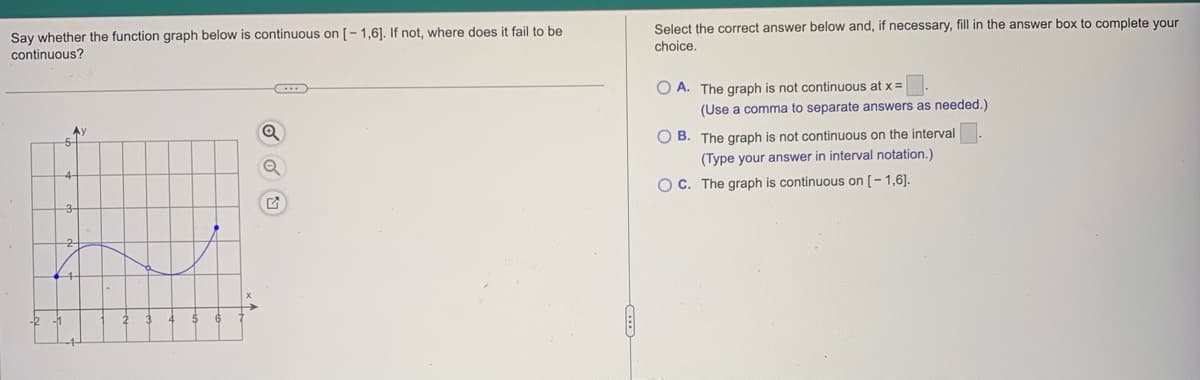 Say whether the function graph below is continuous on [-1,6]. If not, where does it fail to be
continuous?
Ay
5
4
Q
G
Select the correct answer below and, if necessary, fill in the answer box to complete your
choice.
OA. The graph is not continuous at x =
(Use a comma to separate answers as needed.)
OB. The graph is not continuous on the interval
(Type your answer in interval notation.)
OC. The graph is continuous on [-1,6].