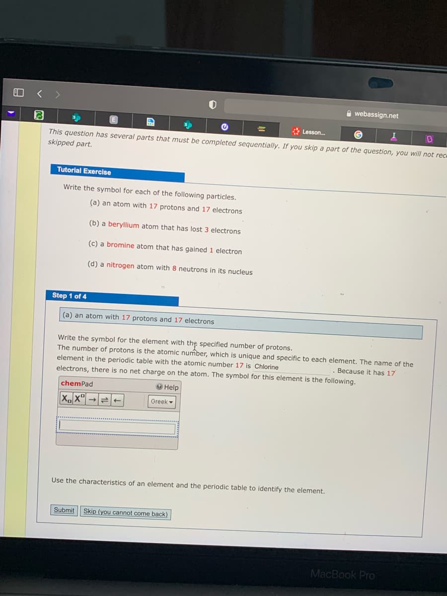 A webassign.net
* Lesson.
This question has several parts that must be completed sequentially. If you skip a part of the question, you will not rece
skipped part.
Tutorial Exercise
Write the symbol for each of the following particles.
(a) an atom with 17 protons and 17 electrons
(b) a beryllium atom that has lost 3 electrons
(c) a bromine atom that has gained 1 electron
(d) a nitrogen atom with 8 neutrons in its nucleus
Step 1 of 4
(a) an atom with 17 protons and 17 electrons
Write the symbol for the element with the specified number of protons.
The number of protons is the atomic number, which is unique and specific to each element. The name of the
element in the periodic table with the atomic number 17 is Chlorine
electrons, there is no net charge on the atom. The symbol for this element is the following.
Beçause it has 17
chemPad
O Help
Greek -
Use the characteristics of an element and the periodic table to identify the element.
Submit
Skip (you cannot come back)
MacBook Pro
