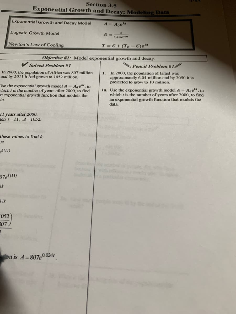 Section 3.5
Exponential Growth and Decay; Modeling Data
Exponential Growth and Decay Model
A = A̟ekt
Logistic Growth Model
A =
1+ae-bt
Newton's Law of Cooling
T = C+ (T,– C)ekt
Objective #1: Model exponential growth and decay.
A Pencil Problem #1
In 2000, the population of Israel was
approximately 6.04 million and by 2050 it is
projected to grow to 10 million.
Solved Problem #1
In 2000, the population of Africa was 807 million
and by 2011 it had grown to 1052 million.
1.
Use the exponential growth model A = A‚ekt, in
vhich t is the number of years after 2000, to find
e exponential growth function that models the
ta.
la. Use the exponential growth model A = A,ekt in
which t is the number of years after 2000, to find
an exponential growth function that models the
data,
11 years after 2000.
nen t=11, A=1052.
these values to find k.
kt
k(11)
07ek(1)
11k
052
R07.
on is A=807e.024t
