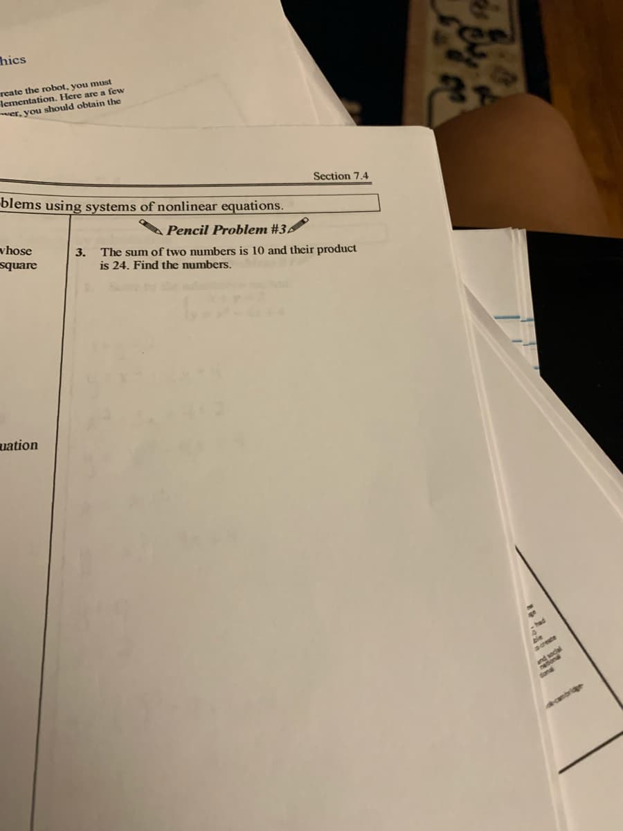 hics
reate the robot, you must
lementation. Here are a few
er, you should obtain the
blems using systems of nonlinear equations.
Section 7.4
vhose
square
Pencil Problem #3
3.
The sum of two numbers is 10 and their product
is 24. Find the numbers.
uation
-had
ble
screate
social
fonal
decambridge
