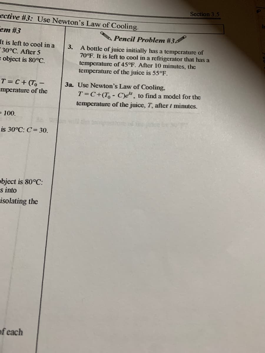 Section 3.5
ective #3: Use Newton's Law of Cooling.
em #3
Pencil Problem #3
It is left to cool in a
30°C. After 5
= object is 80°C.
3.
A bottle of juice initially has a temperature of
70°F. It is left to cool in a refrigerator that has a
temperature of 45°F. After 10 minutes, the
temperature of the juice is 55°F.
T = C+ (To –
3a. Use Newton's Law of Cooling,
mperature of the
T=C+(T, - C)e, to find a model for the
temperature of the juice, T, after t minutes.
= 100.
is 30°C: C= 30.
object is 80°C:
s into
isolating the
of each
