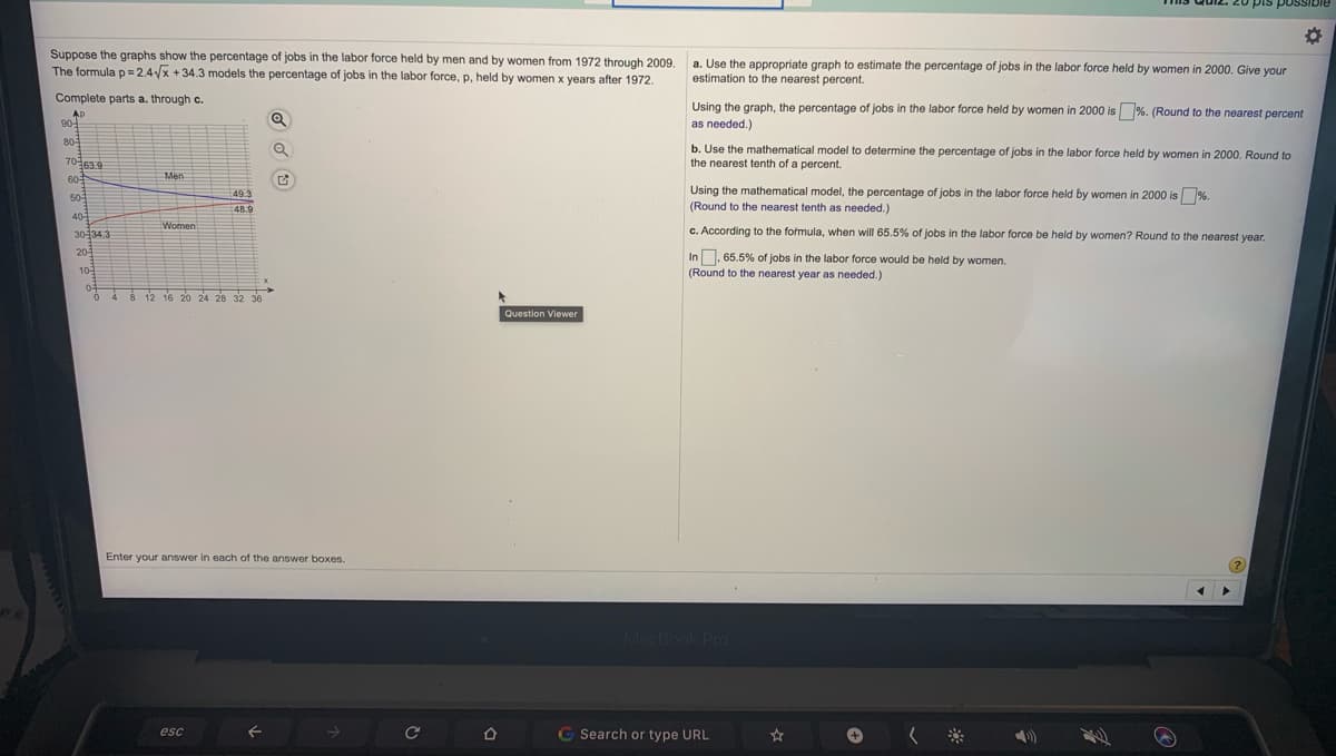 20 pis possIble
Suppose the graphs show the percentage of jobs in the labor force held by men and by women from 1972 through 2009,
The formula p= 2,4x +34.3 models the percentage of jobs in the labor force, p, held by women x years after 1972.
a. Use the appropriate graph to estimate the percentage of jobs in the labor force held by women in 2000. Give your
estimation to the nearest percent.
Complete parts a. through c.
Using the graph, the percentage of jobs in the labor force held by women in 2000 is%. (Round to the nearest percent
AP
90-
as needed.)
80
b. Use the mathematical model to determine the percentage of jobs in the labor force held by women in 2000. Round to
the nearest tenth of a percent.
70639
60
Men
Using the mathematical model, the percentage of jobs in the labor force held by women in 2000 is %.
49.3
50
48.9
(Round to the nearest tenth as needed.)
40
Women
c. According to the formula, when will 65.5% of jobs in the labor force be held by women? Round to the nearest year.
30134.3
20
In. 65.5% of jobs in the labor force would be held by women.
10-
(Round to the nearest year as needed.)
04
4.
12 16
24 28 32 36
Question Viewer
Enter your answer in each of the answer boxes.
MacBook Pro
esc
Search or type URL
