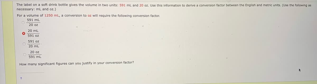 The label on a soft drink bottle gives the volume in two units: 591 mL and 20 oz. Use this information to derive a conversion factor between the English and metric units. (Use the following as
necessary: mL and oz.)
For a volume of 1250 mL, a conversion to oz will require the following conversion factor.
591 mL
20 oz
20 mL
591 oz
591 oz
20 mL
20 oz
591 mL
How many significant figures can you justify in your conversion factor?
