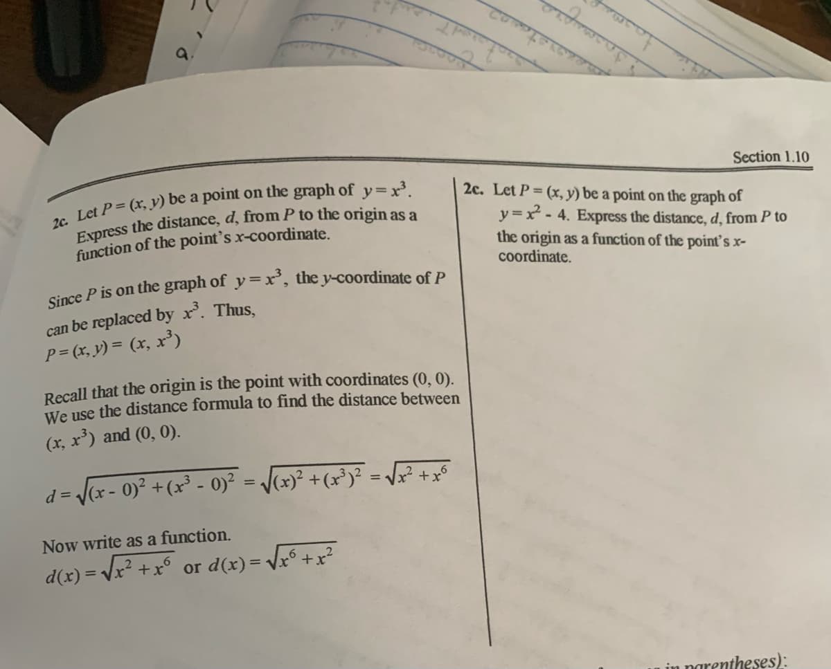 Section 1.10
2c. Let P= (x, y) be a point on the graph of
y =x - 4. Express the distance, d, from P to
the origin as a function of the point's x-
coordinate.
function of the point's x-coordinate.
Since P is on the graph of y =x, the y-coordinate of P
can be replaced by x’. Thus,
P = (x, y) = (x, x³)
Recall that the origin is the point with coordinates (0, 0).
We use the distance formula to find the distance between
(x, x') and (0, 0).
d = (x - 0)² +(x³ - o)² = /cx)² +(x³y² = ft o
%3D
Now write as a function.
d(x) = Vx² +x° or d(x)= Vx° +x?
%3D
n narentheses):
