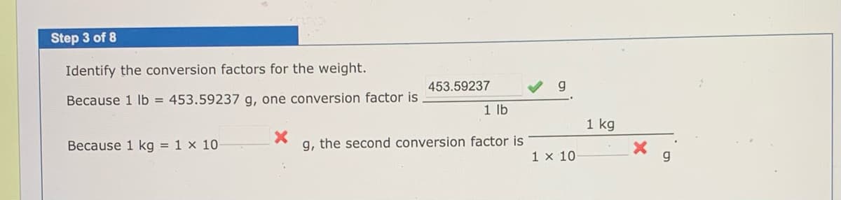 Step 3 of 8
Identify the conversion factors for the weight.
453.59237
Because 1 lb = 453.59237 g, one conversion factor is
1 lb
1 kg
Because 1 kg = 1 x 10
g, the second conversion factor is
1 x 10
g
