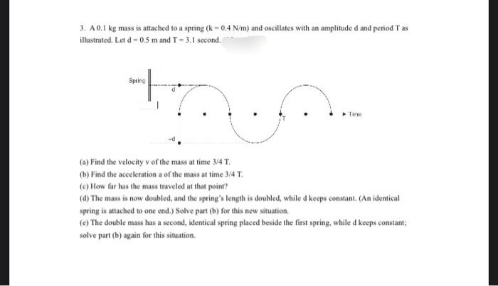 3. A0.1 kg mass is attached to a spring (k- 0.4 Nim) and oscillates with an amplitude d and period T as
illustrated. Let d = 0.5 m and T= 3.1 second.
Spring
Tene
(a) Find the velocity v of the mass at time 3/4 T.
(b) Find the acceleration a of the mass at time 3/4T.
(e) How far has the mass traveled at that point?
(4) The mass is now doubled, and the spring's length is doubled, while d keeps constant. (An identical
spring is attached to one end.) Solve part (b) for this new situation.
(e) The double mass has a second, identical spring placed beside the first spring, while d keeps constant;
solve part (b) again for this situation.
