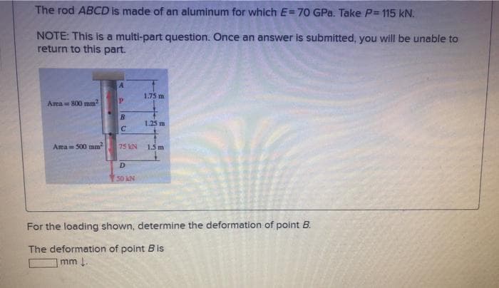 The rod ABCD is made of an aluminum for which E=70 GPa. Take P= 115 kN.
NOTE: This is a multi-part question. Once an answer is submitted, you will be unable to
return to this part.
1.75 m
Area 800 mnm
1.25 m
Area= 500 mm
75 KN
15m
50 kN
For the loading shown, determine the deformation of point B.
The deformation of point Bis
mm .
