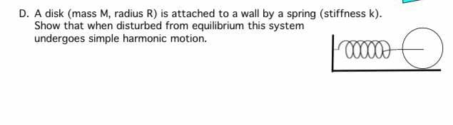 D. A disk (mass M, radius R) is attached to a wall by a spring (stiffness k).
Show that when disturbed from equilibrium this system
undergoes simple harmonic motion.
