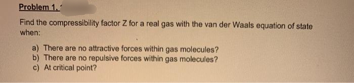 Problem 1.
Find the compressibility factor Z for a real gas with the van der Waals equation of state
when:
a) There are no attractive forces within gas molecules?
b) There are no repulsive forces within gas molecules?
c) At critical point?
