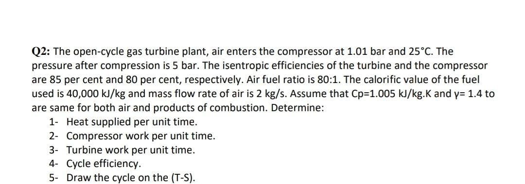 Q2: The open-cycle gas turbine plant, air enters the compressor at 1.01 bar and 25°C. The
pressure after compression is 5 bar. The isentropic efficiencies of the turbine and the compressor
are 85 per cent and 80 per cent, respectively. Air fuel ratio is 80:1. The calorific value of the fuel
used is 40,000 kJ/kg and mass flow rate of air is 2 kg/s. Assume that Cp=1.005 kJ/kg.K and y= 1.4 to
are same for both air and products of combustion. Determine:
1- Heat supplied per unit time.
2- Compressor work per unit time.
3- Turbine work per unit time.
4- Cycle efficiency.
5- Draw the cycle on the (T-S).
