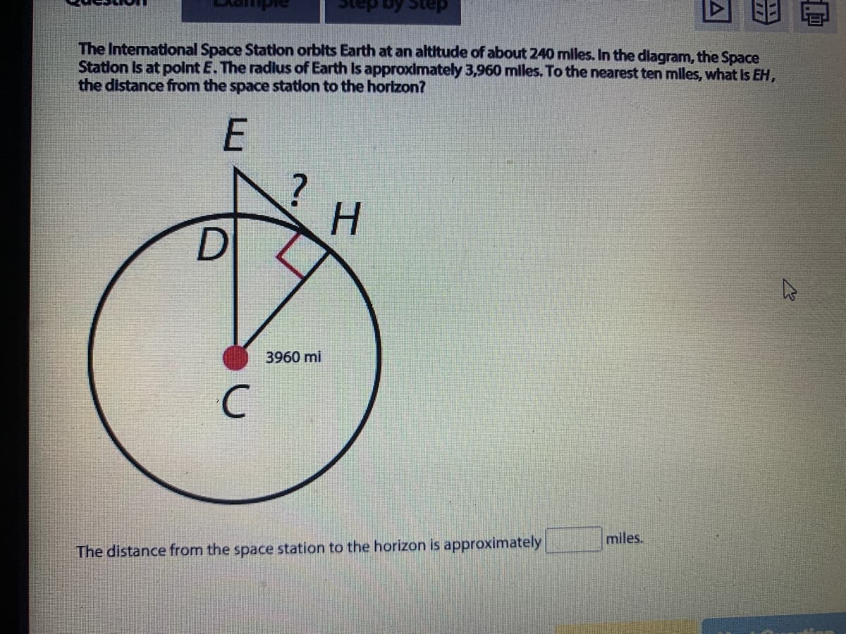 daic So
The International Space Station orbits Earth at an altitude of about 240 miles. In the dlagram, the Space
Statlon Is at polnt E. The radlus of Earth Is approximately 3,960 miles. To the nearest ten miles, what Is EH,
the distance from the space station to the horizon?
H.
3960 mi
miles.
The distance from the space station to the horizon is approximately
