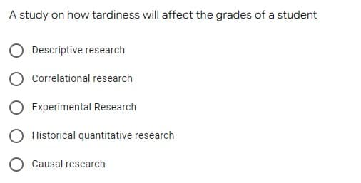 A study on how tardiness will affect the grades of a student
Descriptive research
Correlational research
Experimental Research
Historical quantitative research
Causal research