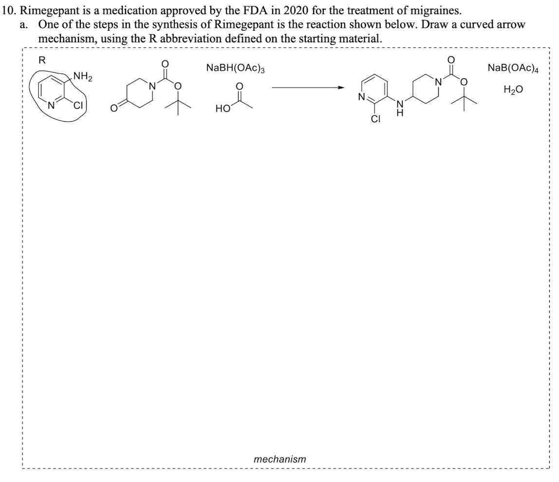 10. Rimegepant is a medication approved by the FDA in 2020 for the treatment of migraines.
a. One of the steps in the synthesis of Rimegepant is the reaction shown below. Draw a curved arrow
mechanism, using the R abbreviation defined on the starting material.
of
R
NH₂
NaBH(OAc)3
HO
mechanism
N
CI
NaB(OAC)4
H₂O