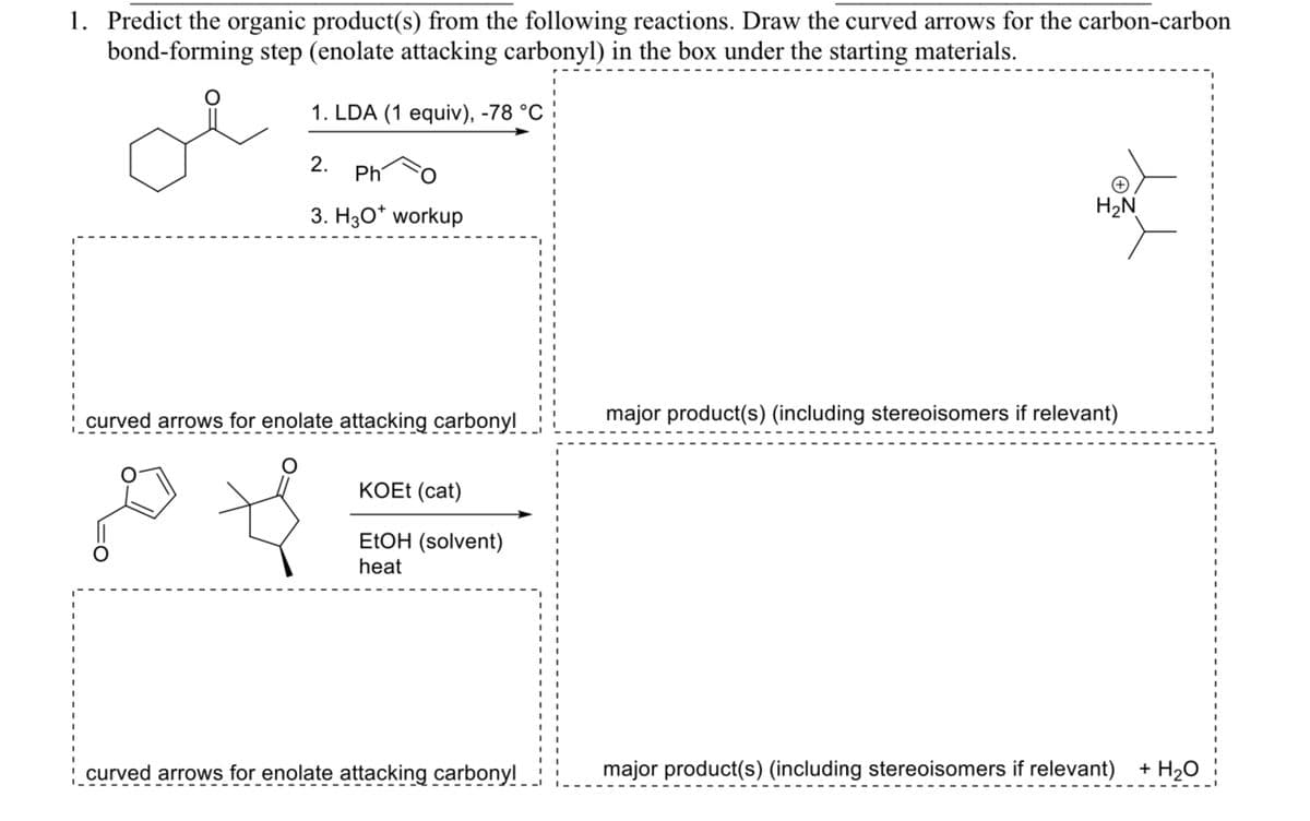 1. Predict the organic product(s) from the following reactions. Draw the curved arrows for the carbon-carbon
bond-forming step (enolate attacking carbonyl) in the box under the starting materials.
1. LDA (1 equiv), -78 °C
2.
Ph
3. H3O+ workup
curved arrows for enolate attacking carbonyl
KOEt (cat)
EtOH (solvent)
heat
H₂N
major product(s) (including stereoisomers if relevant)
curved arrows for enolate attacking carbonyl
major product(s) (including stereoisomers if relevant) + H2O