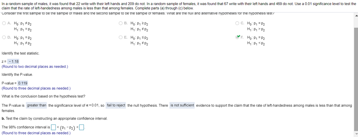 In a random sample of males, it was found that 22 write with their left hands and 209 do not. In a random sample of females, it was found that 67 write with their left hands and 469 do not. Use a 0.01 significance level to test the
claim that the rate of left-handedness among males is less than that among females. Complete parts (a) through (c) below.
Consider tne Tirst sampie to pe the sampie or maies ana the secona sampie to be the sampie of femaies. vwnat are tne nuil and aternative nypotneses for the nypotnesis test?
O A. Ho: P1 # P2
H1: P1 = P2
O B. Ho: P1 2 P2
H: P1 #P2
O C. Ho: P1 = P2
H,: P1 > P2
O E. Ho: P1 <P2
H,:P, #P2
YF. Ho: P1 = P2
H: P1 <P2
O D. Ho: P1 = P2
H1: P1 # P2
Identify the test statistic.
z= -1.18
(Round to two decimal places as needed.)
Identify the P-value.
P-value = 0.119
(Round to three decimal places as needed.)
What is the conclusion based on the hypothesis test?
The P-value is greater than the significance level of a =0.01, so fail to reject the null hypothesis. There is not sufficient evidence to support the claim that the rate of left-handedness among males is less than that among
females
b. Test the claim by constructing an appropriate confidence interval.
The 98% confidence interval is < (P1 - P2) <U
(Round to three decimal places as needed.)
